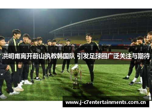 洪明甫离开蔚山执教韩国队 引发足球圈广泛关注与期待
